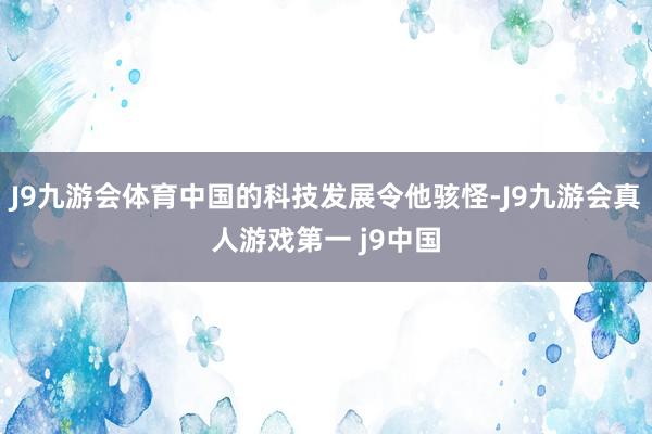 J9九游会体育中国的科技发展令他骇怪-J9九游会真人游戏第一 j9中国