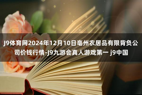 J9体育网2024年12月10日亳州农居品有限背负公司价钱行情-J9九游会真人游戏第一 j9中国