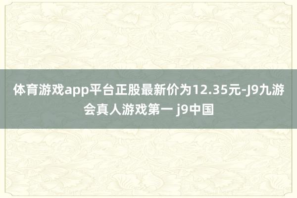 体育游戏app平台正股最新价为12.35元-J9九游会真人游戏第一 j9中国