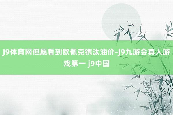 J9体育网但愿看到欧佩克镌汰油价-J9九游会真人游戏第一 j9中国