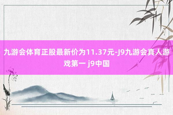 九游会体育正股最新价为11.37元-J9九游会真人游戏第一 j9中国