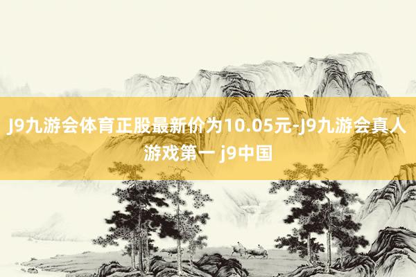 J9九游会体育正股最新价为10.05元-J9九游会真人游戏第一 j9中国
