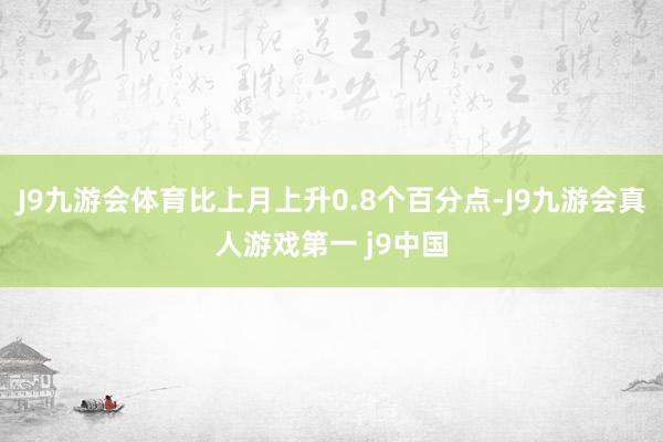 J9九游会体育比上月上升0.8个百分点-J9九游会真人游戏第一 j9中国