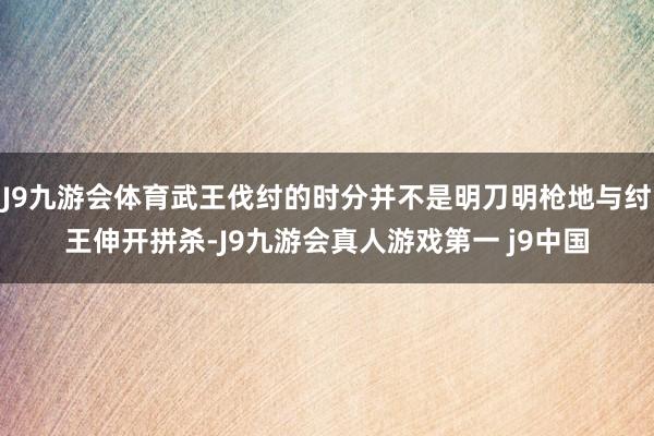 J9九游会体育武王伐纣的时分并不是明刀明枪地与纣王伸开拼杀-J9九游会真人游戏第一 j9中国