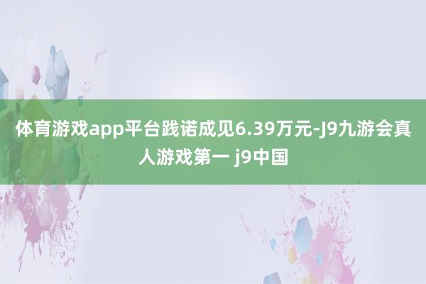 体育游戏app平台践诺成见6.39万元-J9九游会真人游戏第一 j9中国
