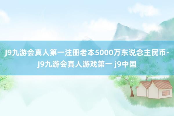 J9九游会真人第一注册老本5000万东说念主民币-J9九游会真人游戏第一 j9中国