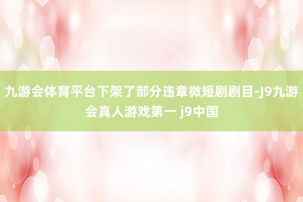 九游会体育平台下架了部分违章微短剧剧目-J9九游会真人游戏第一 j9中国