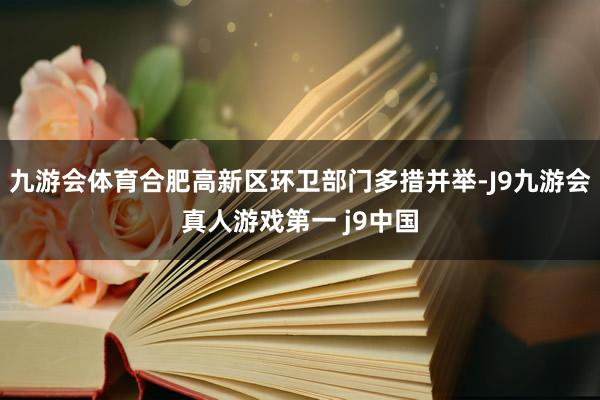 九游会体育合肥高新区环卫部门多措并举-J9九游会真人游戏第一 j9中国