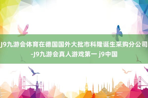 J9九游会体育在德国国外大批市科隆诞生采购分公司-J9九游会真人游戏第一 j9中国