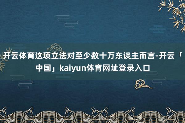 开云体育这项立法对至少数十万东谈主而言-开云「中国」kaiyun体育网址登录入口