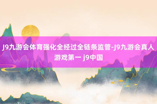 J9九游会体育强化全经过全链条监管-J9九游会真人游戏第一 j9中国