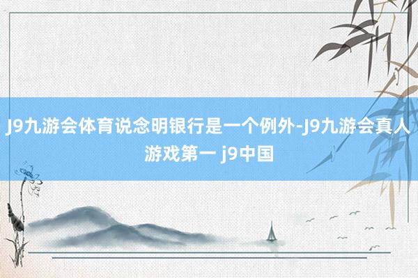 J9九游会体育说念明银行是一个例外-J9九游会真人游戏第一 j9中国