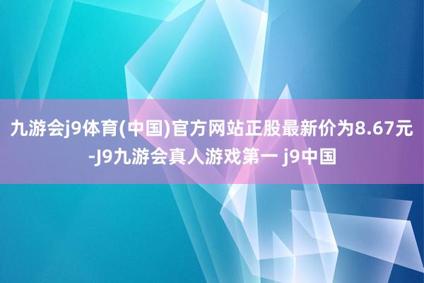 九游会j9体育(中国)官方网站正股最新价为8.67元-J9九游会真人游戏第一 j9中国