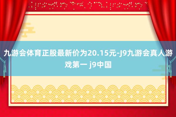 九游会体育正股最新价为20.15元-J9九游会真人游戏第一 j9中国
