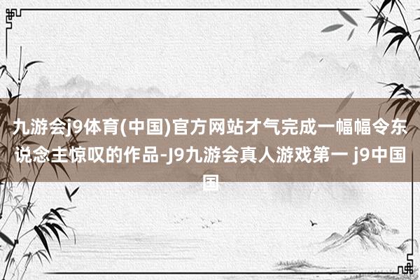 九游会j9体育(中国)官方网站才气完成一幅幅令东说念主惊叹的作品-J9九游会真人游戏第一 j9中国