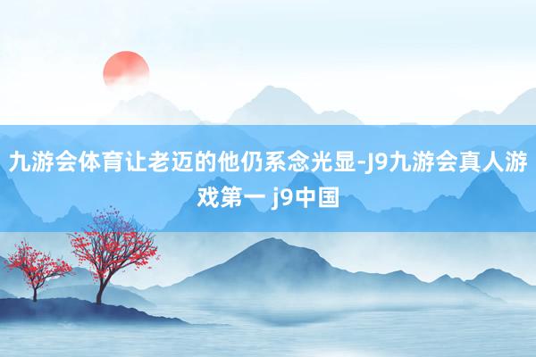 九游会体育让老迈的他仍系念光显-J9九游会真人游戏第一 j9中国