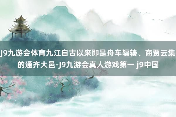 J9九游会体育九江自古以来即是舟车辐辏、商贾云集的通齐大邑-J9九游会真人游戏第一 j9中国