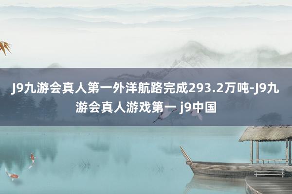 J9九游会真人第一外洋航路完成293.2万吨-J9九游会真人游戏第一 j9中国