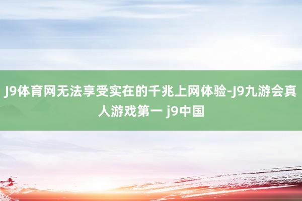 J9体育网无法享受实在的千兆上网体验-J9九游会真人游戏第一 j9中国