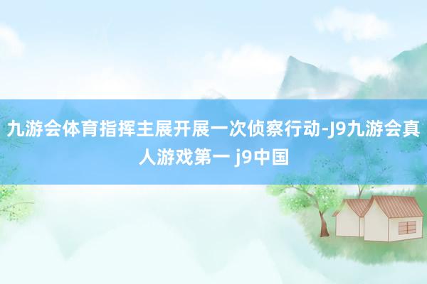 九游会体育指挥主展开展一次侦察行动-J9九游会真人游戏第一 j9中国