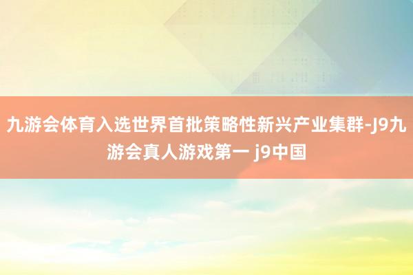 九游会体育入选世界首批策略性新兴产业集群-J9九游会真人游戏第一 j9中国