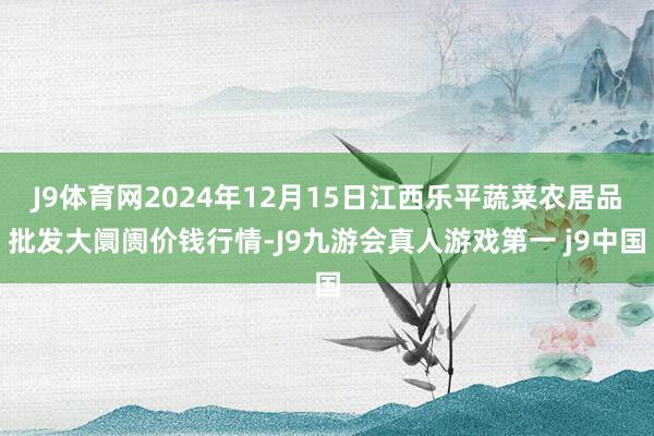 J9体育网2024年12月15日江西乐平蔬菜农居品批发大阛阓价钱行情-J9九游会真人游戏第一 j9中国