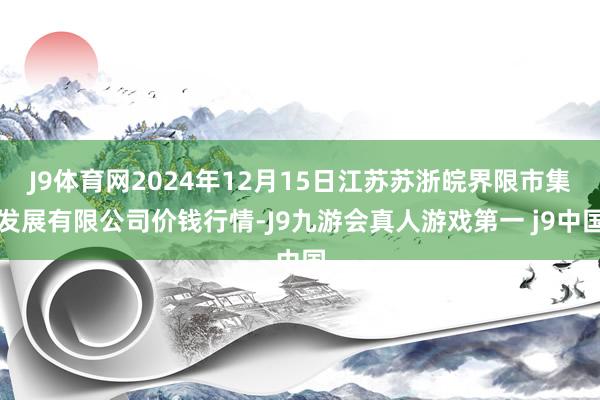 J9体育网2024年12月15日江苏苏浙皖界限市集发展有限公司价钱行情-J9九游会真人游戏第一 j9中国