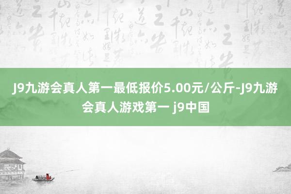 J9九游会真人第一最低报价5.00元/公斤-J9九游会真人游戏第一 j9中国