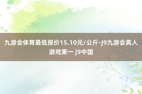 九游会体育最低报价15.10元/公斤-J9九游会真人游戏第一 j9中国