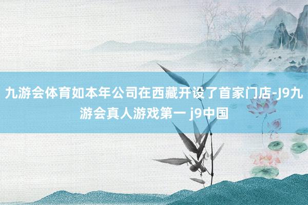 九游会体育如本年公司在西藏开设了首家门店-J9九游会真人游戏第一 j9中国