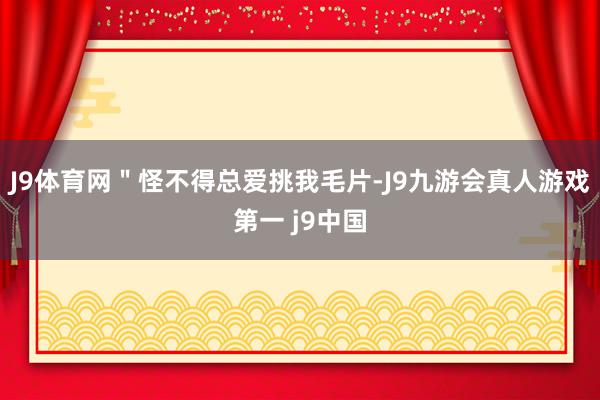 J9体育网＂怪不得总爱挑我毛片-J9九游会真人游戏第一 j9中国