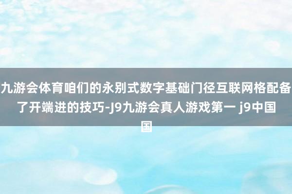 九游会体育咱们的永别式数字基础门径互联网格配备了开端进的技巧-J9九游会真人游戏第一 j9中国