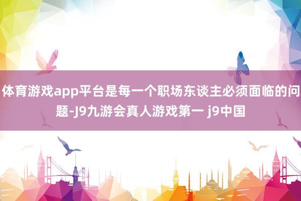 体育游戏app平台是每一个职场东谈主必须面临的问题-J9九游会真人游戏第一 j9中国