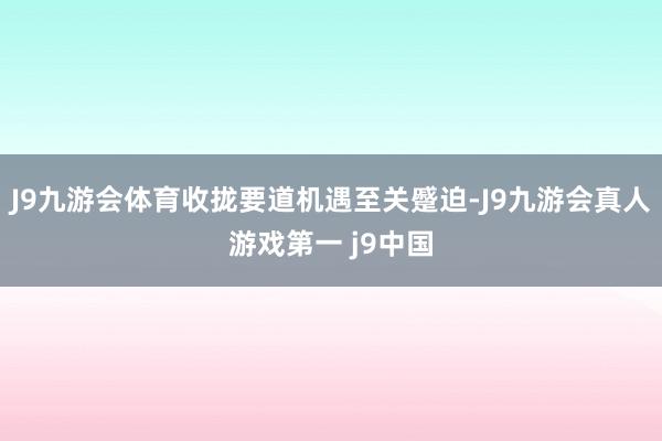 J9九游会体育收拢要道机遇至关蹙迫-J9九游会真人游戏第一 j9中国