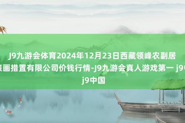 J9九游会体育2024年12月23日西藏领峰农副居品策画措置有限公司价钱行情-J9九游会真人游戏第一 j9中国