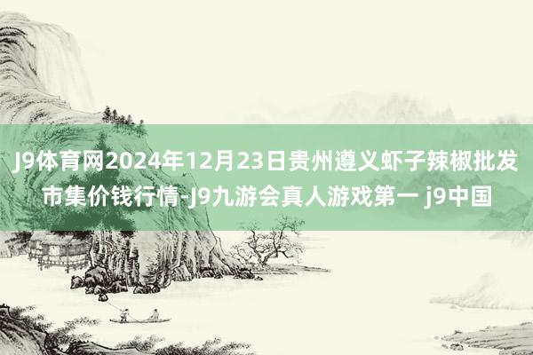 J9体育网2024年12月23日贵州遵义虾子辣椒批发市集价钱行情-J9九游会真人游戏第一 j9中国
