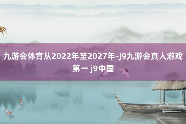 九游会体育从2022年至2027年-J9九游会真人游戏第一 j9中国