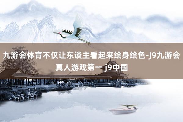 九游会体育不仅让东谈主看起来绘身绘色-J9九游会真人游戏第一 j9中国