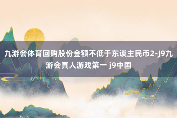 九游会体育回购股份金额不低于东谈主民币2-J9九游会真人游戏第一 j9中国