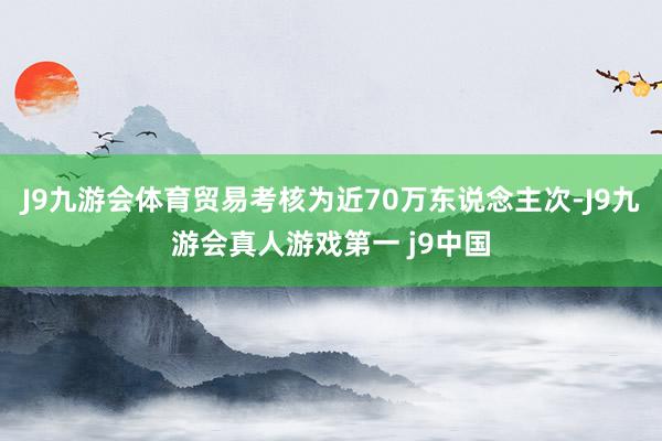 J9九游会体育贸易考核为近70万东说念主次-J9九游会真人游戏第一 j9中国