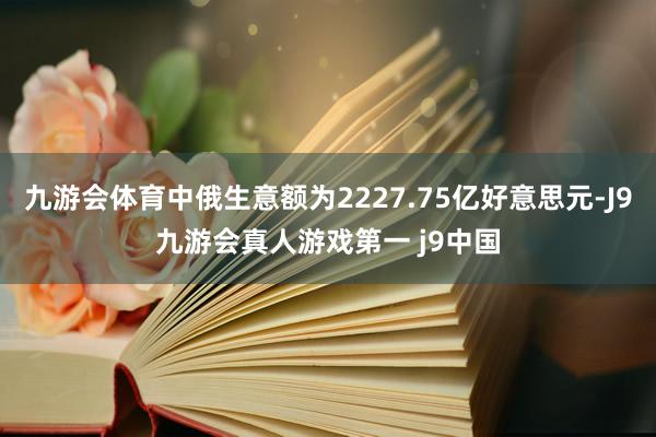 九游会体育中俄生意额为2227.75亿好意思元-J9九游会真人游戏第一 j9中国