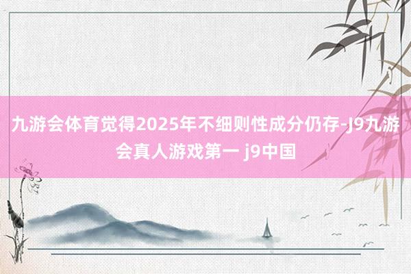 九游会体育觉得2025年不细则性成分仍存-J9九游会真人游戏第一 j9中国