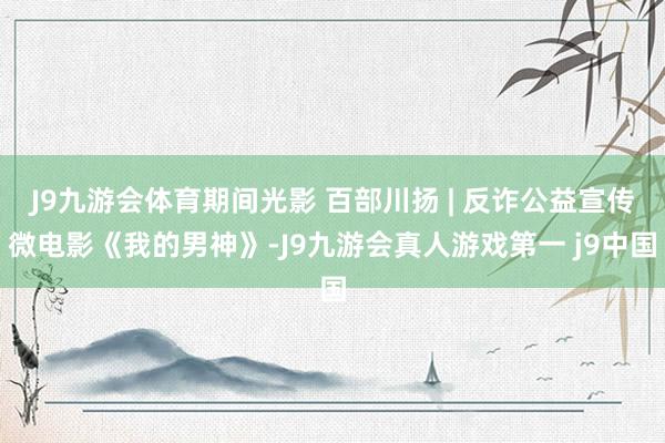 J9九游会体育期间光影 百部川扬 | 反诈公益宣传微电影《我的男神》-J9九游会真人游戏第一 j9中国