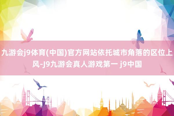 九游会j9体育(中国)官方网站依托城市角落的区位上风-J9九游会真人游戏第一 j9中国