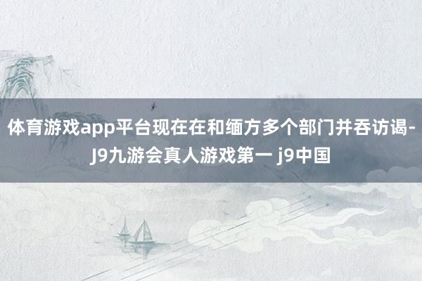 体育游戏app平台现在在和缅方多个部门并吞访谒-J9九游会真人游戏第一 j9中国