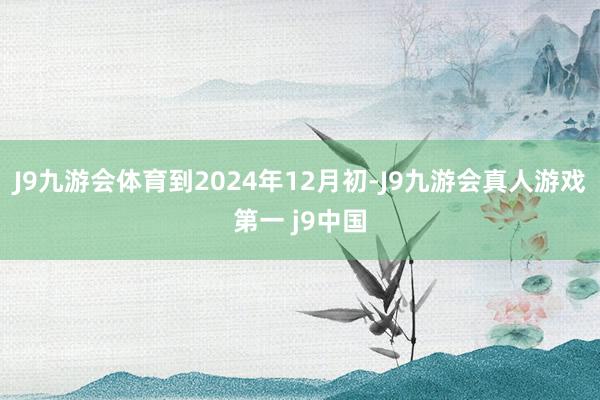 J9九游会体育到2024年12月初-J9九游会真人游戏第一 j9中国