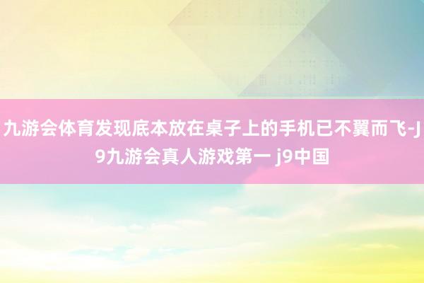 九游会体育发现底本放在桌子上的手机已不翼而飞-J9九游会真人游戏第一 j9中国
