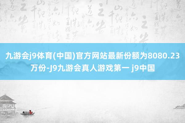 九游会j9体育(中国)官方网站最新份额为8080.23万份-J9九游会真人游戏第一 j9中国