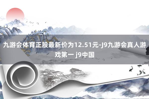 九游会体育正股最新价为12.51元-J9九游会真人游戏第一 j9中国