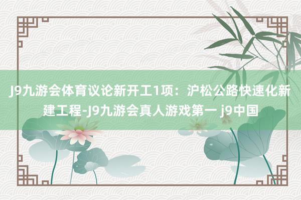 J9九游会体育　　议论新开工1项：沪松公路快速化新建工程-J9九游会真人游戏第一 j9中国